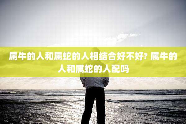 属牛的人和属蛇的人相结合好不好? 属牛的人和属蛇的人配吗