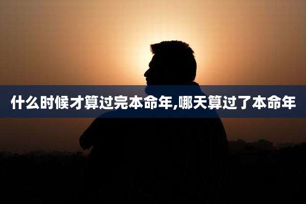 什么时候才算过完本命年,哪天算过了本命年