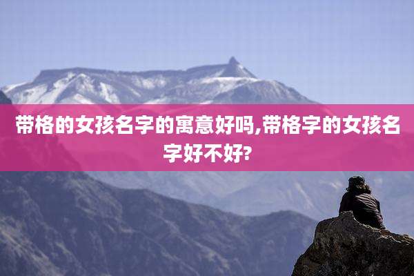 带格的女孩名字的寓意好吗,带格字的女孩名字好不好?