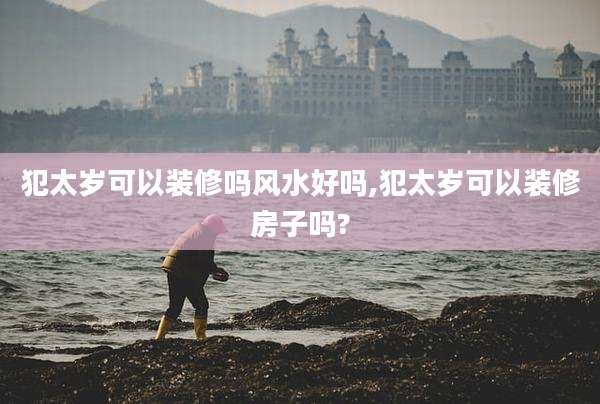 犯太岁可以装修吗风水好吗,犯太岁可以装修房子吗?