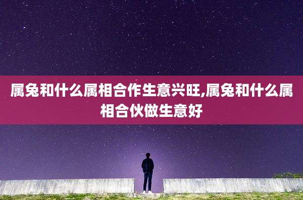 属兔和什么属相合作生意兴旺,属兔和什么属相合伙做生意好