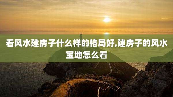 看风水建房子什么样的格局好,建房子的风水宝地怎么看