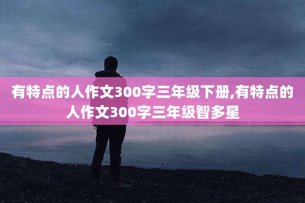 有特点的人作文300字三年级下册,有特点的人作文300字三年级智多星