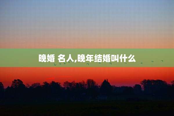 晚婚 名人,晚年结婚叫什么