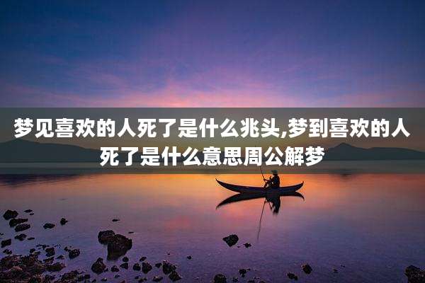 梦见喜欢的人死了是什么兆头,梦到喜欢的人死了是什么意思周公解梦
