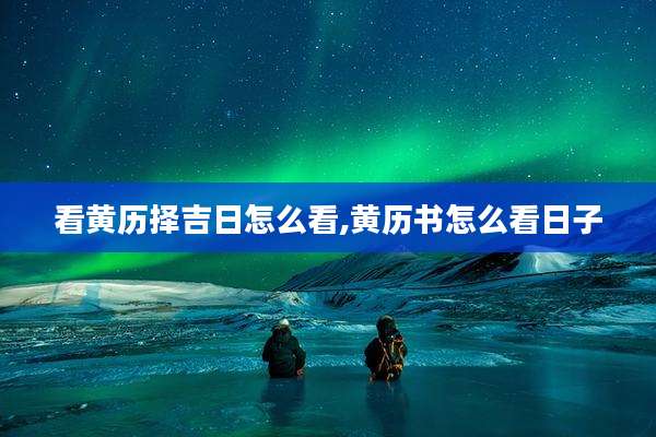看黄历择吉日怎么看,黄历书怎么看日子