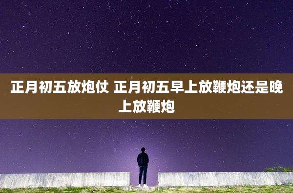 正月初五放炮仗 正月初五早上放鞭炮还是晚上放鞭炮