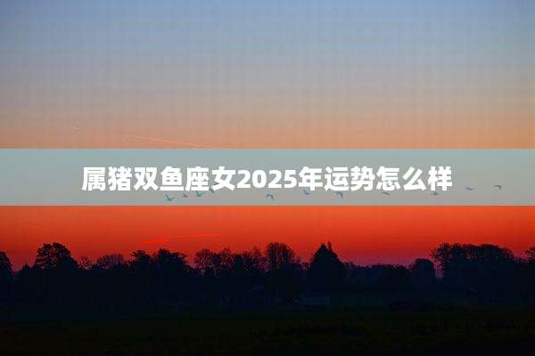 属猪双鱼座女2025年运势怎么样