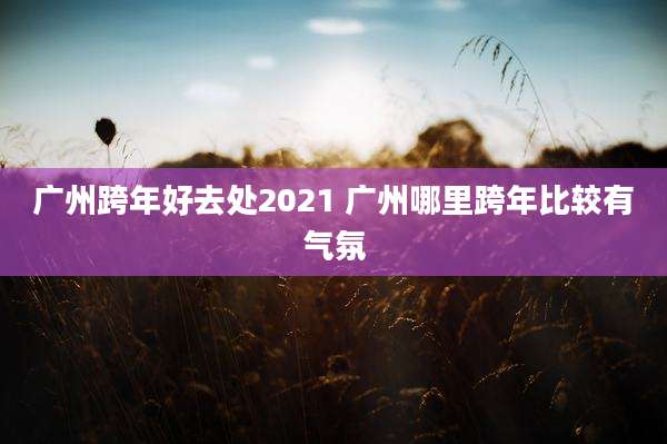 广州跨年好去处2021 广州哪里跨年比较有气氛