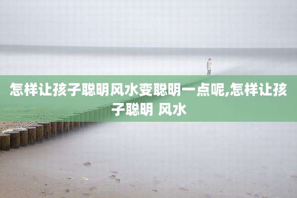 怎样让孩子聪明风水变聪明一点呢,怎样让孩子聪明 风水
