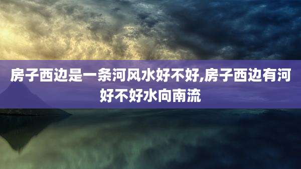 房子西边是一条河风水好不好,房子西边有河好不好水向南流