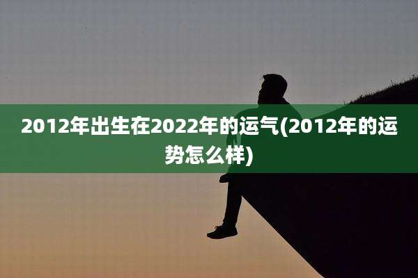 2012年出生在2022年的运气(2012年的运势怎么样)