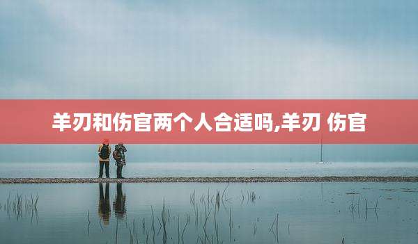 羊刃和伤官两个人合适吗,羊刃 伤官