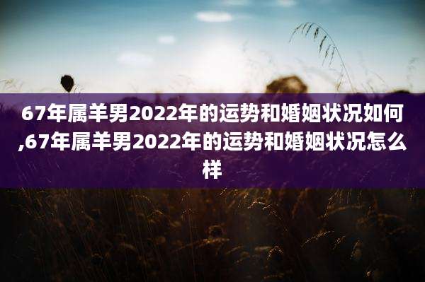 67年属羊男2022年的运势和婚姻状况如何,67年属羊男2022年的运势和婚姻状况怎么样