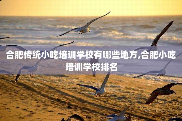 合肥传统小吃培训学校有哪些地方,合肥小吃培训学校排名