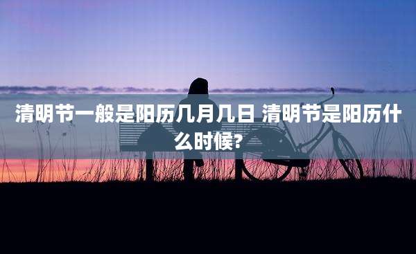 清明节一般是阳历几月几日 清明节是阳历什么时候?