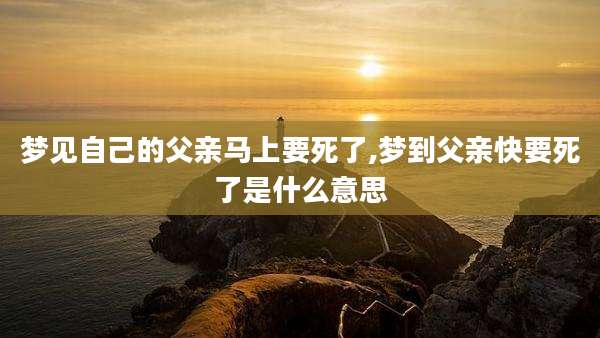 梦见自己的父亲马上要死了,梦到父亲快要死了是什么意思