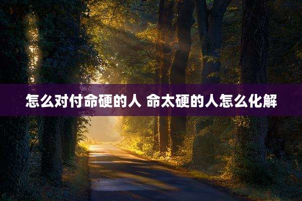 怎么对付命硬的人 命太硬的人怎么化解