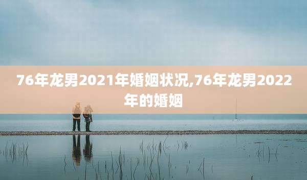 76年龙男2021年婚姻状况,76年龙男2022年的婚姻