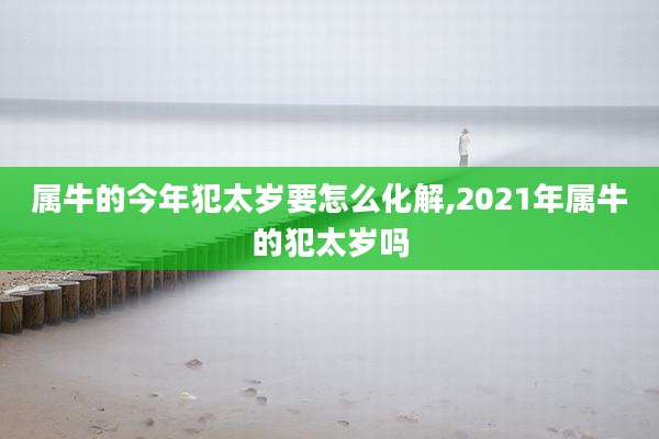 属牛的今年犯太岁要怎么化解,2021年属牛的犯太岁吗