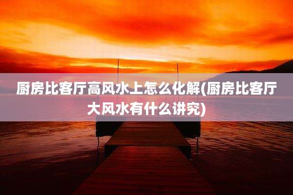 厨房比客厅高风水上怎么化解(厨房比客厅大风水有什么讲究)