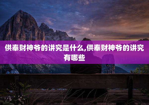 供奉财神爷的讲究是什么,供奉财神爷的讲究有哪些