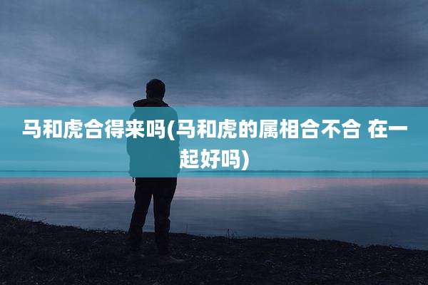 马和虎合得来吗(马和虎的属相合不合 在一起好吗)