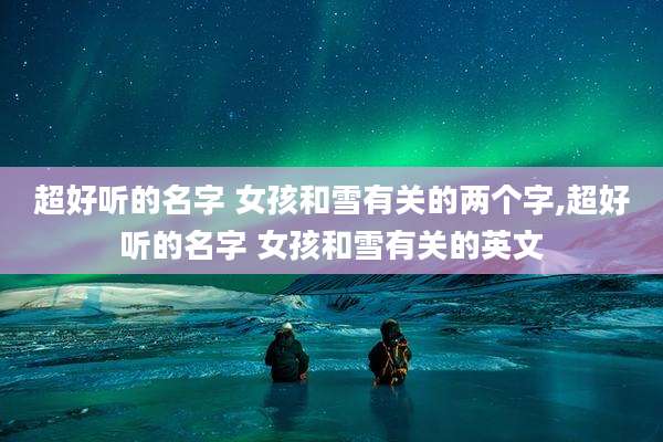 超好听的名字 女孩和雪有关的两个字,超好听的名字 女孩和雪有关的英文