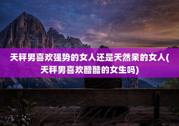 天秤男喜欢强势的女人还是天然呆的女人(天秤男喜欢酷酷的女生吗)