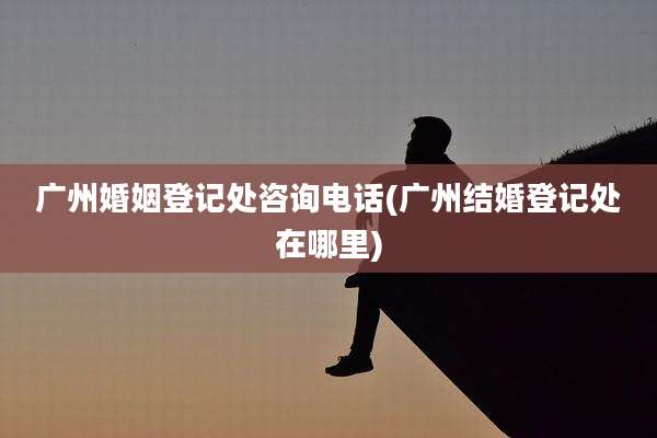 广州婚姻登记处咨询电话(广州结婚登记处在哪里)