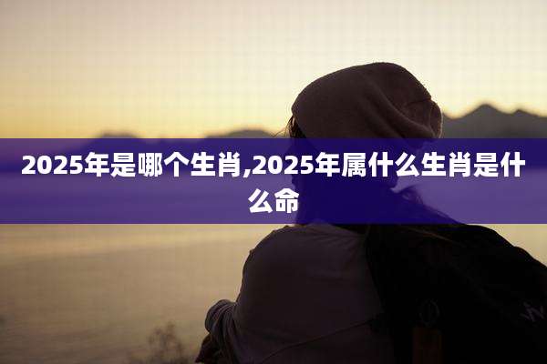 2025年是哪个生肖,2025年属什么生肖是什么命