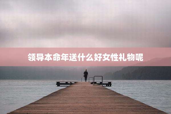 领导本命年送什么好女性礼物呢