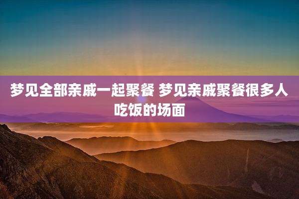 梦见全部亲戚一起聚餐 梦见亲戚聚餐很多人吃饭的场面