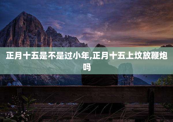 正月十五是不是过小年,正月十五上坟放鞭炮吗