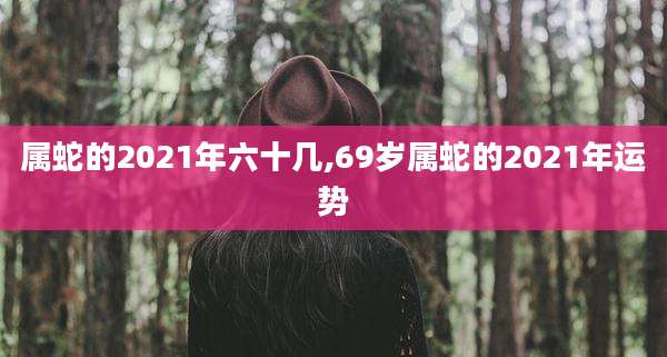属蛇的2021年六十几,69岁属蛇的2021年运势