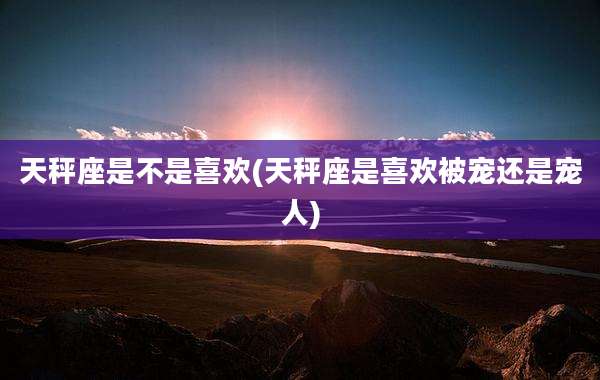 天秤座是不是喜欢(天秤座是喜欢被宠还是宠人)
