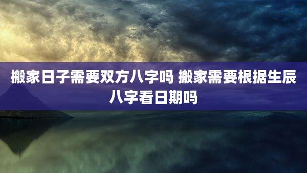 搬家日子需要双方八字吗 搬家需要根据生辰八字看日期吗