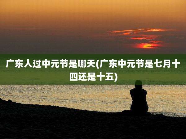 广东人过中元节是哪天(广东中元节是七月十四还是十五)