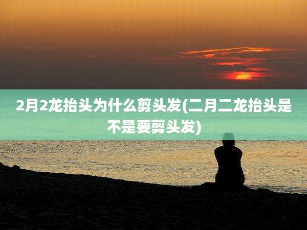 2月2龙抬头为什么剪头发(二月二龙抬头是不是要剪头发)