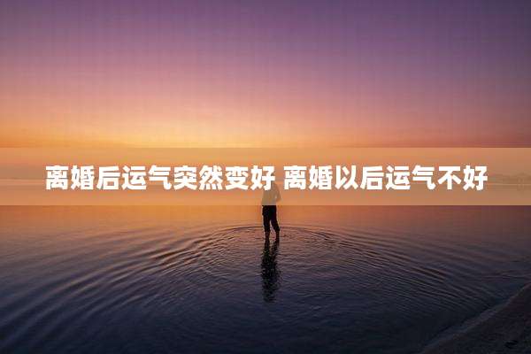 离婚后运气突然变好 离婚以后运气不好