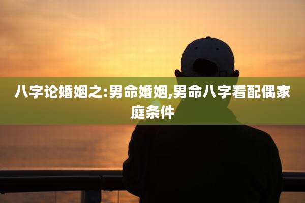 八字论婚姻之:男命婚姻,男命八字看配偶家庭条件