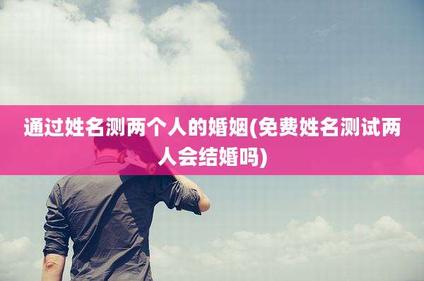 通过姓名测两个人的婚姻(免费姓名测试两人会结婚吗)