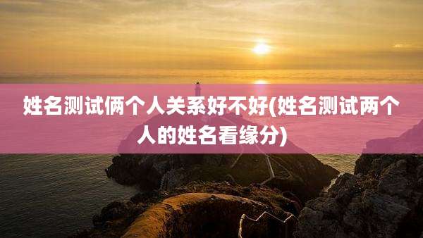 姓名测试俩个人关系好不好(姓名测试两个人的姓名看缘分)