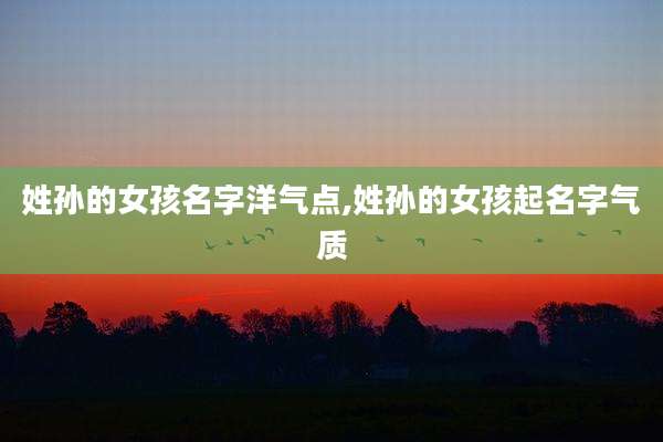 姓孙的女孩名字洋气点,姓孙的女孩起名字气质