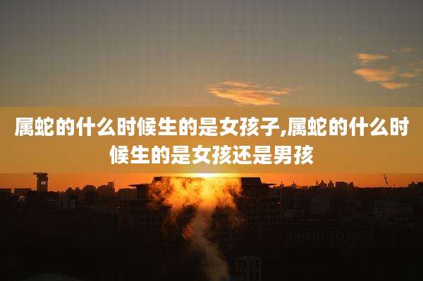 属蛇的什么时候生的是女孩子,属蛇的什么时候生的是女孩还是男孩