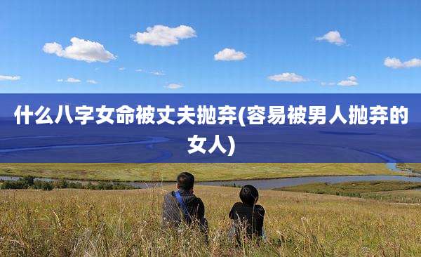 什么八字女命被丈夫抛弃(容易被男人抛弃的女人)