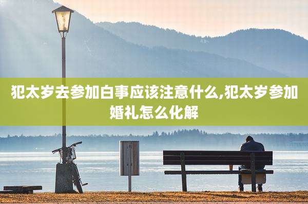 犯太岁去参加白事应该注意什么,犯太岁参加婚礼怎么化解