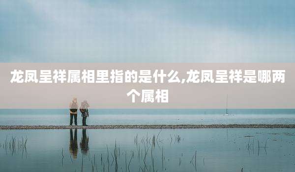 龙凤呈祥属相里指的是什么,龙凤呈祥是哪两个属相