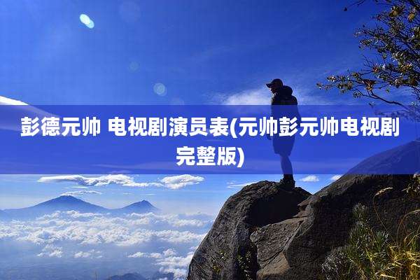 彭德元帅 电视剧演员表(元帅彭元帅电视剧完整版)