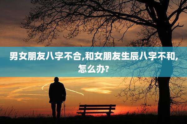 男女朋友八字不合,和女朋友生辰八字不和,怎么办?